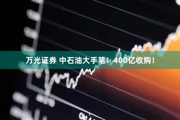 万光证券 中石油大手笔！400亿收购！
