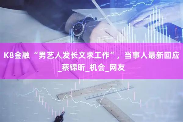 K8金融 “男艺人发长文求工作”，当事人最新回应_蔡锦昕_机会_网友
