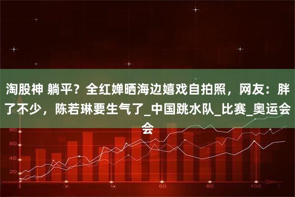 淘股神 躺平？全红婵晒海边嬉戏自拍照，网友：胖了不少，陈若琳要生气了_中国跳水队_比赛_奥运会