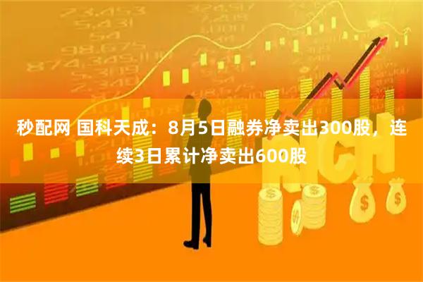 秒配网 国科天成：8月5日融券净卖出300股，连续3日累计净卖出600股