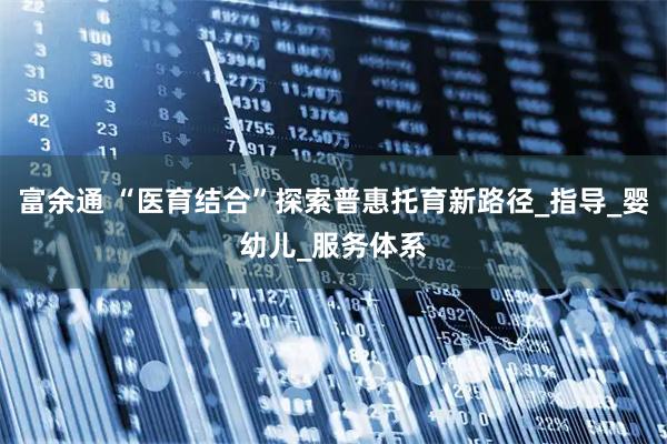 富余通 “医育结合”探索普惠托育新路径_指导_婴幼儿_服务体系