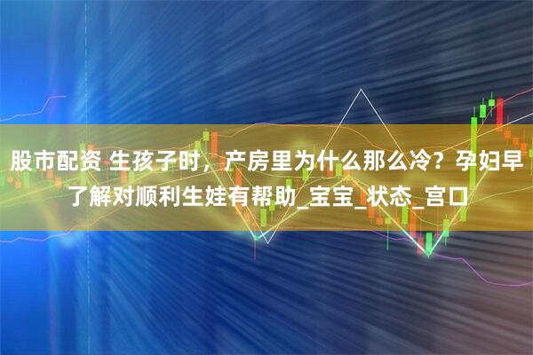股市配资 生孩子时，产房里为什么那么冷？孕妇早了解对顺利生娃有帮助_宝宝_状态_宫口
