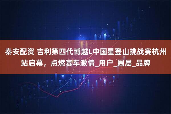 秦安配资 吉利第四代博越L中国星登山挑战赛杭州站启幕,点燃赛车激情_用户_圈层_品牌