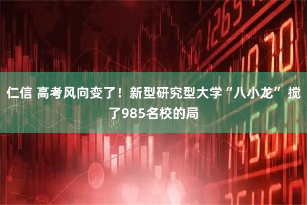 仁信 高考风向变了！新型研究型大学“八小龙” 搅了985名校的局