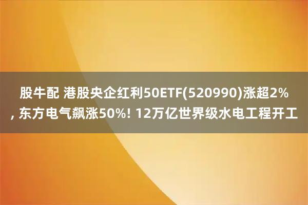 股牛配 港股央企红利50ETF(520990)涨超2%, 东方电气飙涨50%! 12万亿世界级水电工程开工
