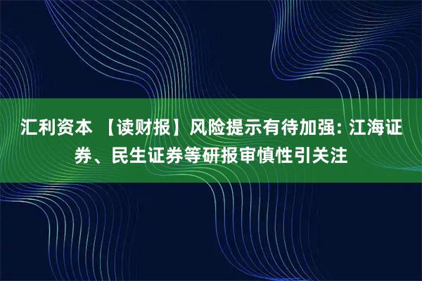 汇利资本 【读财报】风险提示有待加强: 江海证券、民生证券等研报审慎性引关注