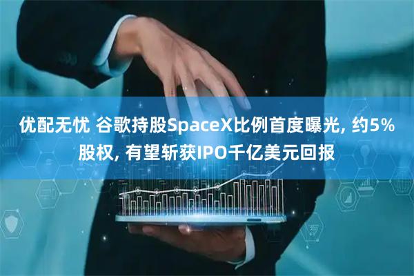 优配无忧 谷歌持股SpaceX比例首度曝光, 约5%股权, 有望斩获IPO千亿美元回报