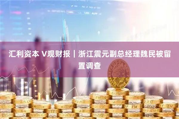 汇利资本 V观财报｜浙江震元副总经理魏民被留置调查