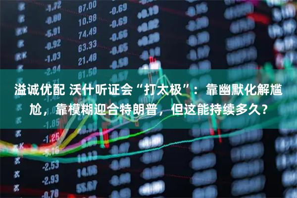 溢诚优配 沃什听证会“打太极”：靠幽默化解尴尬，靠模糊迎合特朗普，但这能持续多久？
