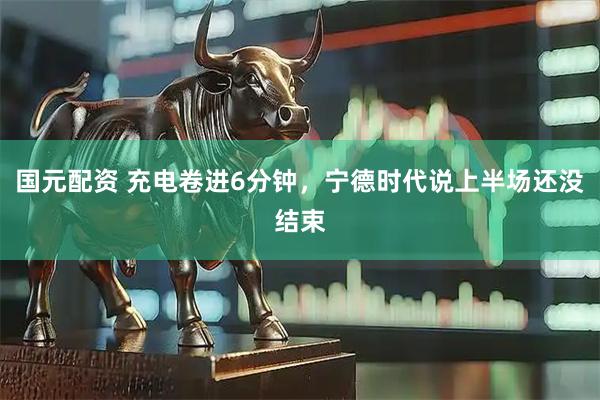 国元配资 充电卷进6分钟，宁德时代说上半场还没结束