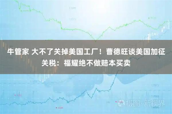 牛管家 大不了关掉美国工厂！曹德旺谈美国加征关税：福耀绝不做赔本买卖