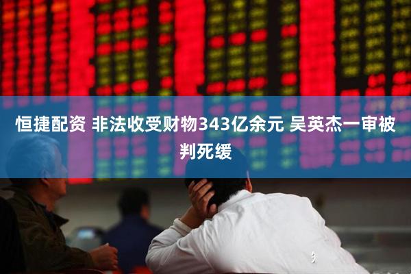 恒捷配资 非法收受财物343亿余元 吴英杰一审被判死缓