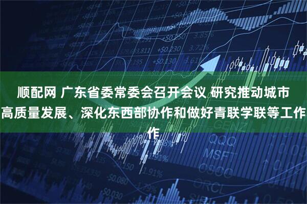 顺配网 广东省委常委会召开会议 研究推动城市高质量发展、深化东西部协作和做好青联学联等工作