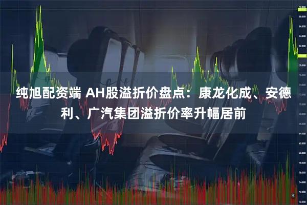 纯旭配资端 AH股溢折价盘点：康龙化成、安德利、广汽集团溢折价率升幅居前