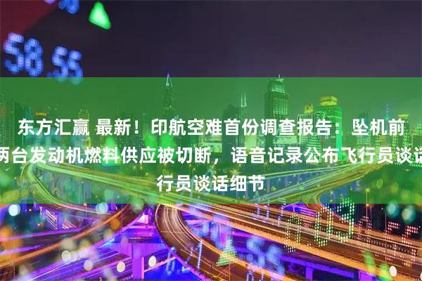 东方汇赢 最新！印航空难首份调查报告：坠机前一刻两台发动机燃料供应被切断，语音记录公布飞行员谈话细节