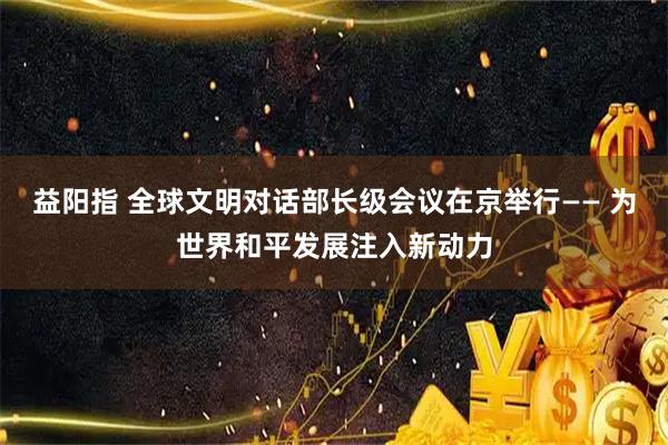 益阳指 全球文明对话部长级会议在京举行—— 为世界和平发展注入新动力