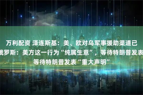 万利配资 泽连斯基：美、欧对乌军事援助渠道已全面恢复！俄罗斯：美方这一行为“纯属生意”，等待特朗普发表“重大声明”