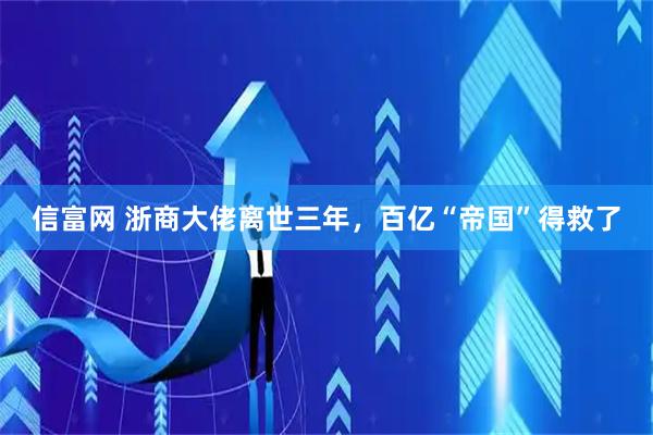 信富网 浙商大佬离世三年，百亿“帝国”得救了