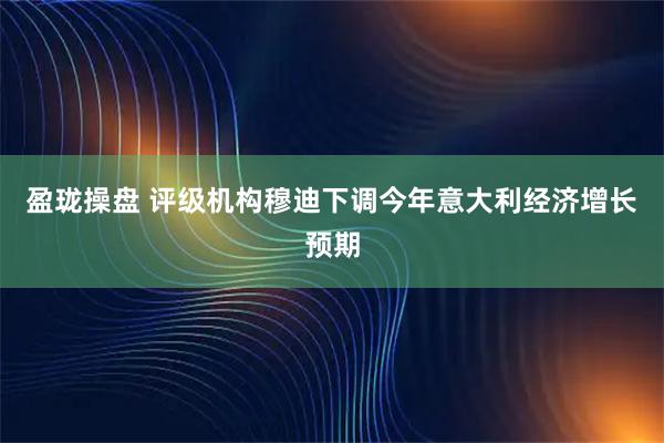 盈珑操盘 评级机构穆迪下调今年意大利经济增长预期