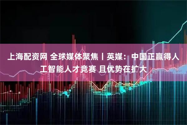 上海配资网 全球媒体聚焦丨英媒：中国正赢得人工智能人才竞赛 且优势在扩大