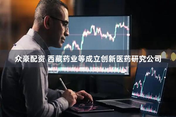 众豪配资 西藏药业等成立创新医药研究公司