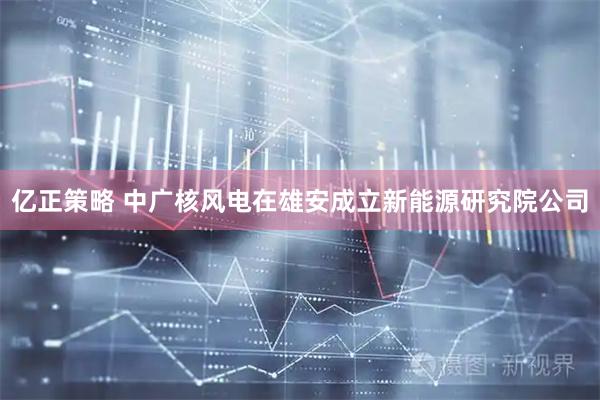 亿正策略 中广核风电在雄安成立新能源研究院公司