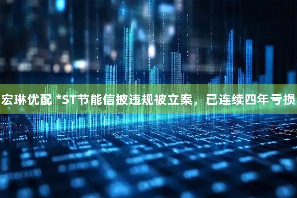 宏琳优配 *ST节能信披违规被立案，已连续四年亏损