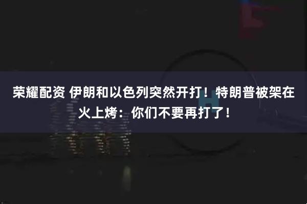 荣耀配资 伊朗和以色列突然开打！特朗普被架在火上烤：你们不要再打了！
