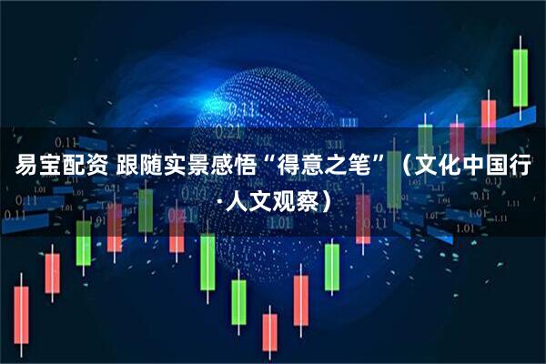 易宝配资 跟随实景感悟“得意之笔”（文化中国行·人文观察）