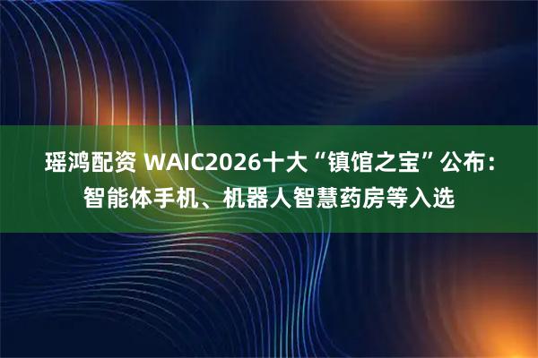 瑶鸿配资 WAIC2026十大“镇馆之宝”公布：智能体手机、机器人智慧药房等入选