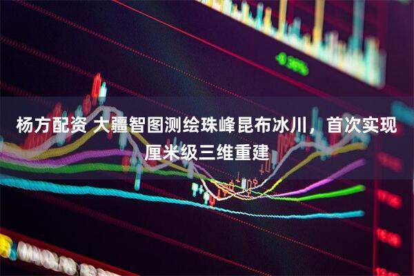 杨方配资 大疆智图测绘珠峰昆布冰川，首次实现厘米级三维重建