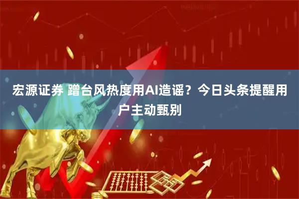 宏源证券 蹭台风热度用AI造谣？今日头条提醒用户主动甄别