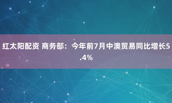 红太阳配资 商务部：今年前7月中澳贸易同比增长5.4%
