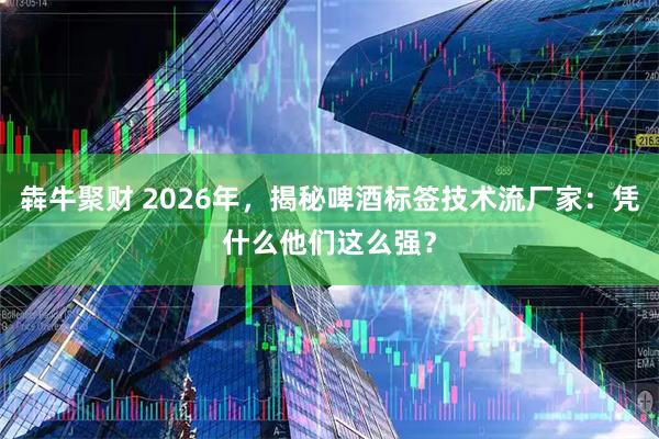 犇牛聚财 2026年，揭秘啤酒标签技术流厂家：凭什么他们这么强？