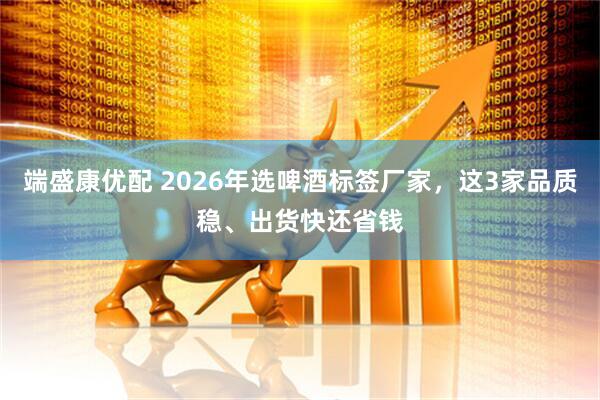 端盛康优配 2026年选啤酒标签厂家，这3家品质稳、出货快还省钱