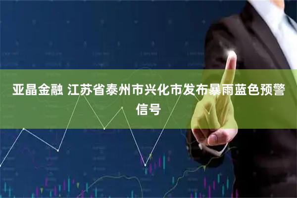 亚晶金融 江苏省泰州市兴化市发布暴雨蓝色预警信号
