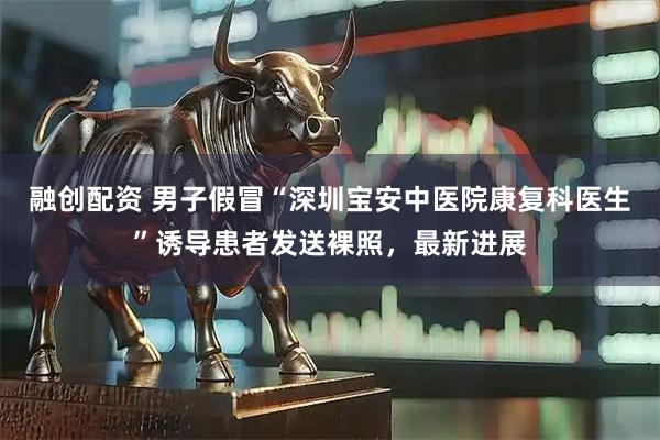 融创配资 男子假冒“深圳宝安中医院康复科医生”诱导患者发送裸照，最新进展